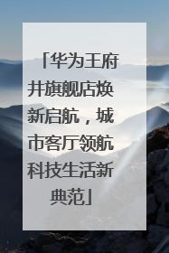 华为王府井旗舰店焕新启航，城市客厅领航科技生活新典范