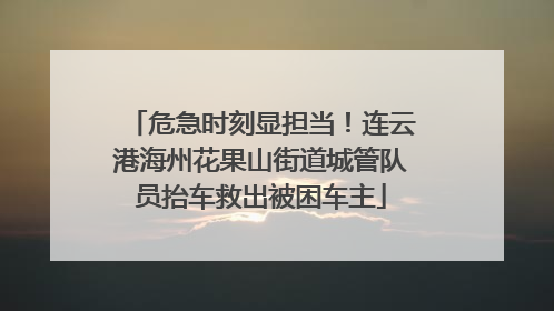 危急时刻显担当！连云港海州花果山街道城管队员抬车救出被困车主