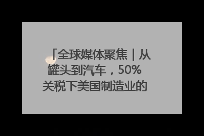 全球媒体聚焦｜从罐头到汽车，50%关税下美国制造业的“生死劫”