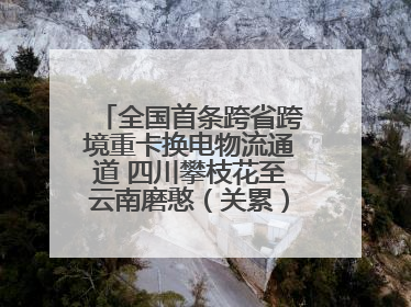 全国首条跨省跨境重卡换电物流通道 四川攀枝花至云南磨憨（关累）换电干线启动