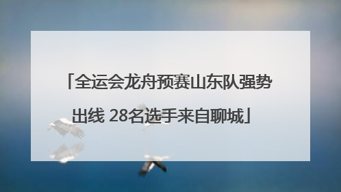 全运会龙舟预赛山东队强势出线 28名选手来自聊城