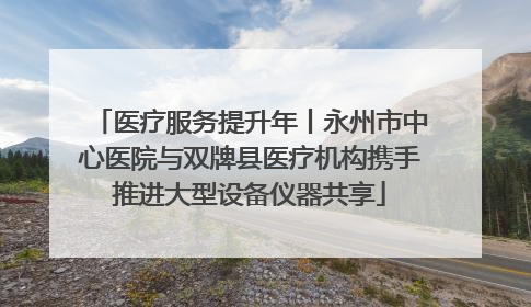 医疗服务提升年丨永州市中心医院与双牌县医疗机构携手推进大型设备仪器共享