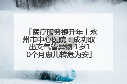 医疗服务提升年丨永州市中心医院：成功取出支气管异物 1岁10个月患儿转危为安