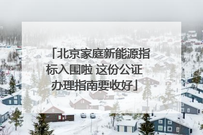 北京家庭新能源指标入围啦 这份公证办理指南要收好