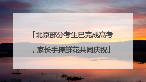 北京部分考生已完成高考，家长手捧鲜花共同庆祝
