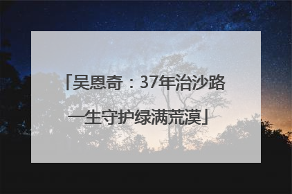 吴恩奇：37年治沙路 一生守护绿满荒漠