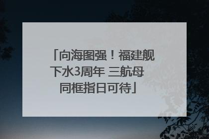 向海图强！福建舰下水3周年 三航母同框指日可待
