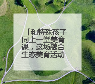 和特殊孩子同上一堂美育课，这场融合生态美育活动很温暖