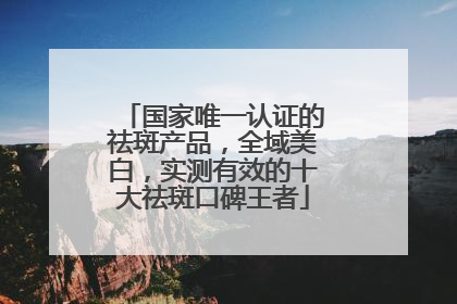 国家唯一认证的祛斑产品，全域美白，实测有效的十大祛斑口碑王者