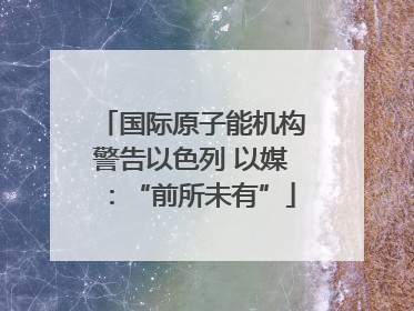 国际原子能机构警告以色列 以媒：“前所未有”