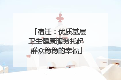 宿迁：优质基层卫生健康服务托起群众稳稳的幸福