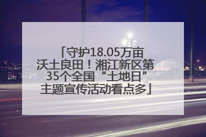 守护18.05万亩沃土良田！湘江新区第35个全国“土地日”主题宣传活动看点多