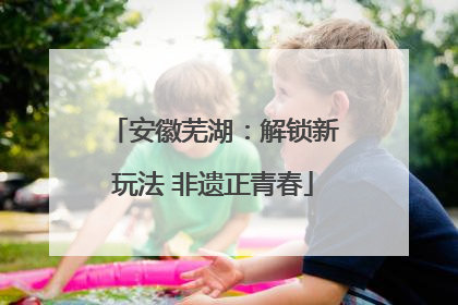 安徽芜湖：解锁新玩法 非遗正青春