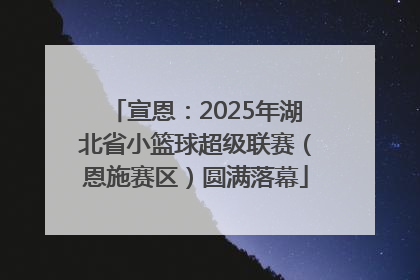 宣恩：2025年湖北省小篮球超级联赛（恩施赛区）圆满落幕