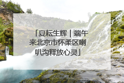 夏耘生辉｜端午来北京市怀柔区喇叭沟释放心灵