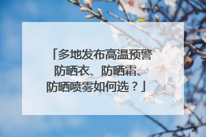 多地发布高温预警 防晒衣、防晒霜、防晒喷雾如何选？