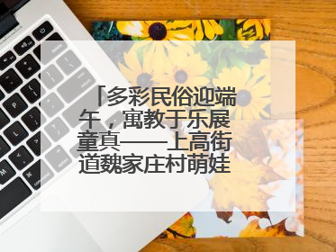 多彩民俗迎端午，寓教于乐展童真——上高街道魏家庄村萌娃传统文化盛宴