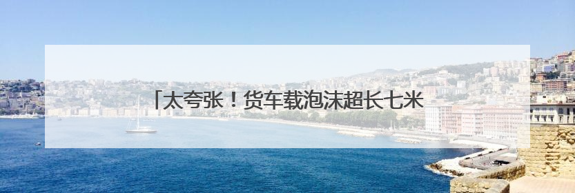 太夸张！货车载泡沫超长七米，高速服务区被民警抓现行