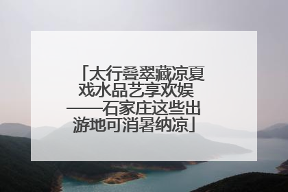 太行叠翠藏凉夏 戏水品艺享欢娱——石家庄这些出游地可消暑纳凉