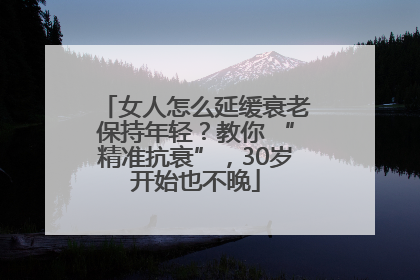 女人怎么延缓衰老保持年轻？教你 “精准抗衰”，30岁开始也不晚