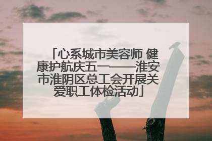 心系城市美容师 健康护航庆五一——淮安市淮阴区总工会开展关爱职工体检活动