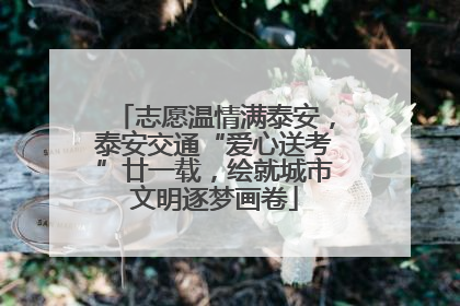 志愿温情满泰安，泰安交通“爱心送考”廿一载，绘就城市文明逐梦画卷