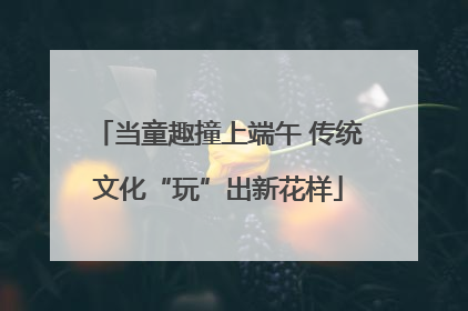 当童趣撞上端午 传统文化“玩”出新花样