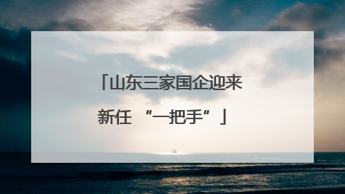 山东三家国企迎来新任 “一把手”