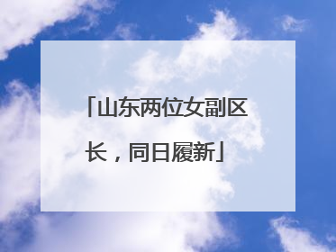 山东两位女副区长，同日履新