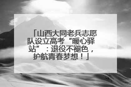 山西大同老兵志愿队设立高考“暖心驿站”：退役不褪色，护航青春梦想！