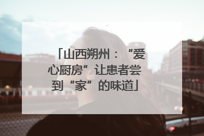 山西朔州：“爱心厨房”让患者尝到“家”的味道