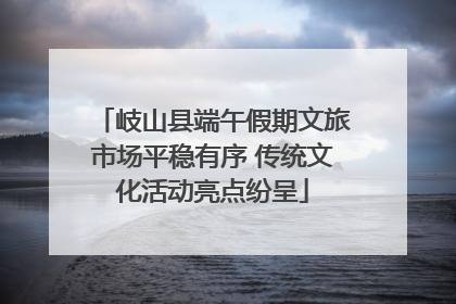 岐山县端午假期文旅市场平稳有序 传统文化活动亮点纷呈