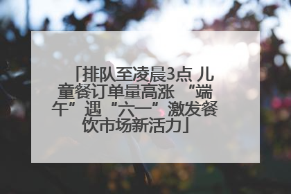 排队至凌晨3点 儿童餐订单量高涨 “端午”遇“六一”激发餐饮市场新活力