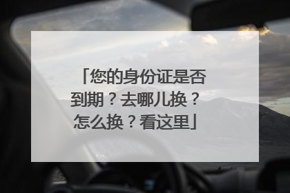 您的身份证是否到期？去哪儿换？怎么换？看这里