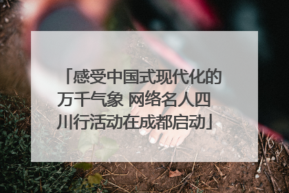 感受中国式现代化的万千气象 网络名人四川行活动在成都启动