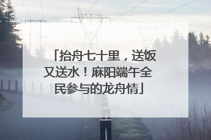 抬舟七十里，送饭又送水！麻阳端午全民参与的龙舟情