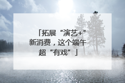 拓展“演艺+”新消费，这个端午超“有戏”