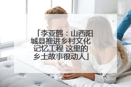 李亚鹤：山西阳城县推进乡村文化记忆工程 这里的乡土故事很动人