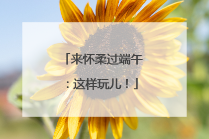 来怀柔过端午：这样玩儿！