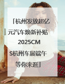 杭州发放超亿元汽车焕新补贴 2025CMS杭州车展端午等你来逛