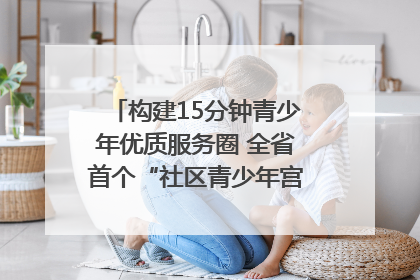 构建15分钟青少年优质服务圈 全省首个“社区青少年宫”落地成都成华区｜一老一小总关情