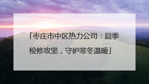 枣庄市中区热力公司：夏季检修攻坚，守护寒冬温暖