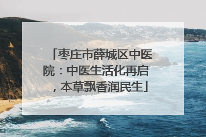 枣庄市薛城区中医院：中医生活化再启，本草飘香润民生