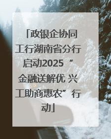 政银企协同 工行湖南省分行启动2025“金融送解优 兴工助商惠农”行动