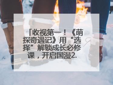 收视第一！《萌探奇遇记》用“选择”解锁成长必修课，开启国漫2.0版本