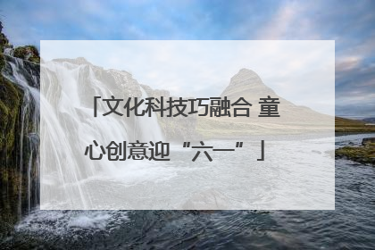 文化科技巧融合 童心创意迎“六一”