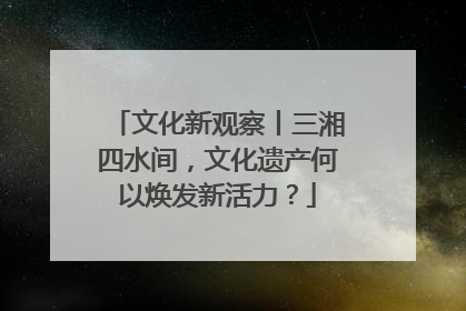 文化新观察丨三湘四水间，文化遗产何以焕发新活力？