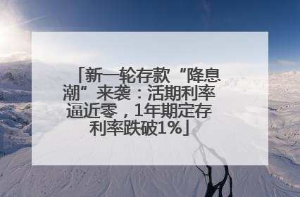 新一轮存款“降息潮”来袭：活期利率逼近零，1年期定存利率跌破1%