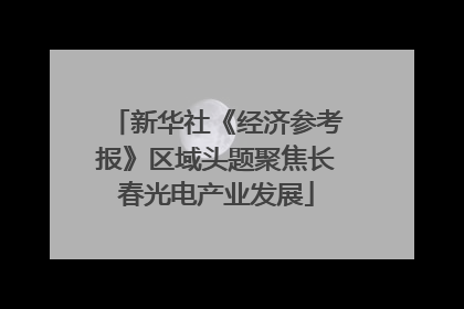 新华社《经济参考报》区域头题聚焦长春光电产业发展