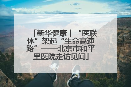 新华健康丨“医联体”架起“生命高速路”——北京市和平里医院走访见闻
